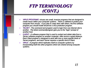 FTP TERMINOLOGY (CONT.) VIRUS PROGRAMS  -viruses are small, invasive programs that are designed to create havoc within your computer systems.  There is software to protect your computer from viruses.  If you plan to swap disks with others, the first software program you should install should be a virus protection program. TELNET  - The command and program used to login from one Internet site to another.  The telnet command/program gets you to the “login” prompt of another host. CLIENT  - A software program that is used to contact and obtain data from a Server software program on another computer, often across a great distance.  Each Client program is designed to work with one or more specific kinds of Server programs, and each Server requires a specific kind of Client. VIRUS  - A program which replicates itself on computer systems by incorporating itself into other programs which are shared among computer systems. 