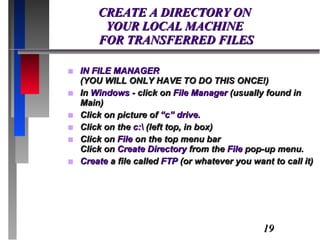CREATE A DIRECTORY ON  YOUR LOCAL MACHINE  FOR TRANSFERRED FILES IN FILE MANAGER  (YOU WILL ONLY HAVE TO DO THIS ONCE!) In  Windows  - click on  File Manager  (usually found in Main) Click on picture of  “c” drive. Click on the  c:\  (left top, in box) Click on  File  on the top menu bar Click on  Create Directory  from the  File  pop-up menu. Create  a file called  FTP  (or whatever you want to call it) 