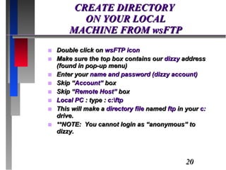 CREATE DIRECTORY  ON YOUR LOCAL  MACHINE FROM wsFTP Double click on  wsFTP icon Make sure the top box contains our  dizzy  address (found in pop-up menu) Enter your  name and password (dizzy account) Skip “ Account”  box Skip “ Remote Host”  box Local PC  : type :  c:\ftp This will make a  directory file  named  ftp  in your  c:  drive. **NOTE:  You cannot login as “anonymous” to dizzy.  