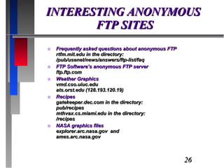 INTERESTING ANONYMOUS  FTP SITES Frequently asked questions about anonymous FTP rtfm.mit.edu in the directory: /pub/usenet/news/answers/ftp-list/faq FTP Software’s anonymous FTP server ftp.ftp.com Weather Graphics vmd.cso.uiuc.edu ats.orst.edu (128.193.120.19) Recipes gatekeeper.dec.com in the directory: pub/recipes mthvax.cs.miami.edu in the directory: /recipes NASA graphics files explorer.arc.nasa.gov  and ames.arc.nasa.gov 