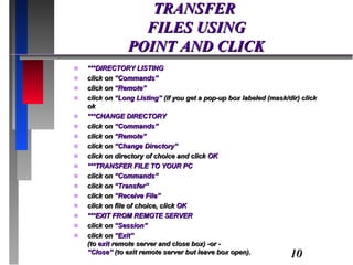 TRANSFER  FILES USING POINT AND CLICK ***DIRECTORY LISTING  click on  “Commands” click on  “Remote” click on  “Long Listing”  (if you get a pop-up box labeled (mask/dir) click ok ***CHANGE DIRECTORY click on  “Commands” click on  “Remote” click on  “Change Directory” click on directory of choice and click  OK ***TRANSFER FILE TO YOUR PC click on  “Commands” click on  “Transfer” click on  “Receive File” click on file of choice, click  OK ***EXIT FROM REMOTE SERVER click on  “Session” click on  “Exit” (to  exit  remote server and close box) -or - “Close”  (to exit remote server but leave box open). 