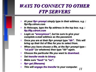 WAYS TO CONNECT TO OTHER FTP SERVERS At your  ftp> prompt  simply type in their address. e.g. : ftp>ftp.cdrom.com In Netscape, type the ftp address in the top box. e.g. :  ftp://ftp.cdrom.com Login as  “anonymous” , but be sure to give your complete e-mail address as the password. Once you are at their ftp> prompt type  “dir” .  This will bring up their list of files for you to select from. When you have chosen a file, at the ftp> prompt type -  “cd pub”  (or whatever) then type “dir” again. Choose the particular file you want to  download . Set  transfer mode  to  binary . Make sure  “hash”  is  “on” . ftp> get (filename) This will  engage the transfer  to your computer . 