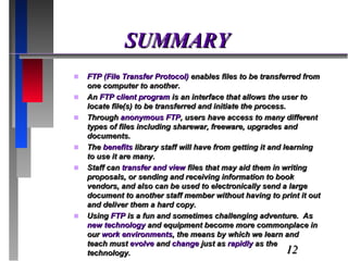 SUMMARY FTP (File Transfer Protocol)  enables files to be transferred from one computer to another.  An  FTP client program  is an interface that allows the user to locate file(s) to be transferred and initiate the process.  Through  anonymous FTP , users have access to many different types of files including sharewar, freeware, upgrades and documents. The  benefits  library staff will have from getting it and learning to use it are many.  Staff can  transfer and view  files that may aid them in writing proposals, or sending and receiving information to book vendors, and also can be used to electronically send a large document to another staff member without having to print it out and deliver them a hard copy. Using  FTP  is a fun and sometimes challenging adventure.  As  new technology  and equipment become more commonplace in our  work environments , the means by which we learn and teach must  evolve  and  change  just as  rapidly  as the technology. 