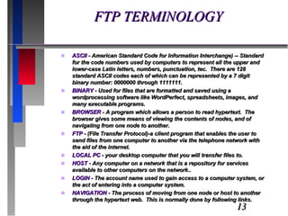 FTP TERMINOLOGY ASCII  - American Standard Code for Information Interchange) -- Standard for the code numbers used by computers to represent all the upper and lower-case Latin letters, numbers, punctuation, tec.  There are 128 standard ASCII codes each of which can be represented by a 7 digit binary number: 0000000 through 1111111. BINARY  - Used for files that are formatted and saved using a wordprocessing software like WordPerfect, spreadsheets, images, and many executable programs. BROWSER  - A program which allows a person to read hypertext.  The browser gives some means of viewing the contents of nodes, and of navigating from one node to another. FTP  - (File Transfer Protocol)-a client program that enables the user to send files from one computer to another via the telephone network with the aid of the internet. LOCAL PC  - your desktop computer that you will transfer files to. HOST  - Any computer on a network that is a repository for services available to other computers on the network.. LOGIN  - The account name used to gain access to a computer system, or the act of entering into a computer system. NAVIGATION  - The process of moving from one node or host to another through the hypertext web.  This is normally done by following links. 