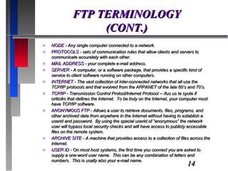 FTP TERMINOLOGY (CONT.) NODE  - Any single computer connected to a network. PROTOCOLS  - sets of communication rules that allow clients and servers to communicate accurately with each other. MAIL ADDRESS  - your complete e-mail address. SERVER  - A computer, or a software package, that provides a specific kind of service to client software running on other computers.  INTERNET  - The vast collection of inter-connected networks that all use the TCP/IP protocols and that evolved from the ARPANET of the late 60’s and 70’s. TCP/IP  - Transmission Control Protocl/Internet Protocol -- /tus us te syute if oriticiks that defines the Internet.  To be truly on the Internet, your computer must have TCP/IP software. ANONYMOUS FTP  - Allows a user to retrieve documents, files, programs, and other archived data from anywhere in the Internet without having to establish a userid and password.  By using the special userid of “anonymous” the network user will bypass local security checks and will have access to publicly accessible files on the remote system. ARCHIVE SITE  - A machine that provides access to a collection of files across the Internet. USER ID  - On most host systems, the first time you connect you are asked to supply a one-word user name.  This can be any combination of letters and numbers.  This is usally also your e-mail name. 