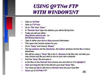 USING QVTNet FTP WITH WINDOWSNT Click on  QVTNet Click on  FTP Icon Go to  “File”  then “ Open” In “ Remote Host”  type the address you will be ftp’ing from. Today we will use either: dizzy.library.arizona.edu  -or- bird.library.arizona.edu Type in either your  bird  or  dizzy  account information This opens the remote system for you. Go to  “Setup”  and choose  “Binary” The  top windows  list the  directories , the  bottom  windows list the f iles  in these directories. We will be using a  “Temp”  file in the  C: directory  to ftp files into, but later you may choose any file you wish to use on your own computer. Find the  “temp”  file and open it. In the files on the  Remote Host  choose one and click on it to  highlight  it. Click  and  drag  this file to the left into your local  “temp”  files. You have just  ftp’d  a file from a  Remote Host  into your local file! Close  out of  QVTNet FTP 