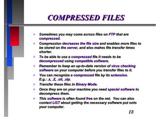 COMPRESSED FILES Sometimes you may come across files on  FTP  that are  compressed.  Compression  decreases the file size  and enables more files to be stored on the  server , and also makes file transfer times shorter.  To be able to use a  compressed  file it needs to be  decompressed  using  compatible software . Remember to keep an up-to-date version of  virus checking software  on your computer before you transfer files to it. You can recognize a  compressed  file by its  extension .  E.g.:  .z, .Z, .sit, .zip. Transfer these files in  Binary Mode . Once they are on your machine you need  special software  to decompress them. This  software  is often found  free  on the net.  You can also contact  LIST  about getting the necessary software put onto your computer. 