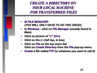 CREATE A DIRECTORY ON  YOUR LOCAL MACHINE  FOR TRANSFERRED FILES IN FILE MANAGER  (YOU WILL ONLY HAVE TO DO THIS ONCE!) In  Windows  - click on  File Manager  (usually found in Main) Click on picture of  “c” drive. Click on the  c:\  (left top, in box) Click on  File  on the top menu bar Click on  Create Directory  from the  File  pop-up menu. Create  a file called  FTP  (or whatever you want to call it) 