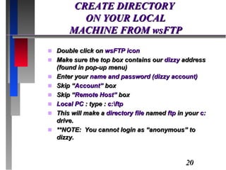 CREATE DIRECTORY  ON YOUR LOCAL  MACHINE FROM wsFTP Double click on  wsFTP icon Make sure the top box contains our  dizzy  address (found in pop-up menu) Enter your  name and password (dizzy account) Skip “ Account”  box Skip “ Remote Host”  box Local PC  : type :  c:\ftp This will make a  directory file  named  ftp  in your  c:  drive. **NOTE:  You cannot login as “anonymous” to dizzy.  