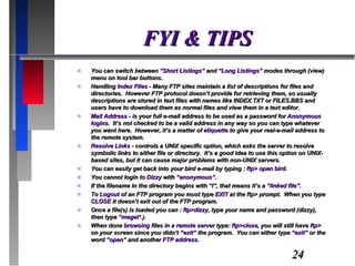 FYI & TIPS You can switch between  “Short Listings”  and  “Long Listings”  modes through (view) menu on tool bar buttons. Handling  Index Files  - Many FTP sites maintain a list of descriptions for files and directories.  However FTP protocol doesn’t provide for retrieving them, so usually descriptions are stored in text files with names like INDEX.TXT or FILES.BBS and users have to download them as normal files and view them in a text editor. Mail Address  - is your full e-mail address to be used as a password for  Anonymous logins .  It’s not checked to be a valid address in any way so you can type whatever you want here.  However, it’s a matter of  etiquette  to give your real-e-mail address to the remote system. Resolve Links  - controls a UNIX specific option, which asks the server to resolve symbolic links to either file or directory.  It’s a good idea to use this option on UNIX-based sites, but it can cause major problems with non-UNIX servers. You can easily get back into your bird e-mail by typing :  ftp> open bird. You cannot login to  Dizzy  with  “anonymous” . If the filename in the directory begins with  “l” , that means it’s a  “linked file” . To  Logout  of an FTP program you must type  EXIT  at the ftp> prompt.  When you type  CLOSE  it doesn’t exit out of the FTP program. Once a file(s) is loaded you can :  ftp>dizzy , type your name and password (dizzy), then type  “meget* .). When done  browsing  files in a  remote server  type:  ftp>close , you will still have  ftp>  on your screen since you didn’t  “exit”  the program.  You can either type  “exit”  or the word  “open”  and another  FTP address . 