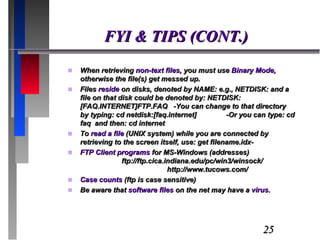 FYI & TIPS (CONT.) When retrieving  non-text files , you must use  Binary Mode , otherwise the file(s) get messed up. Files  reside  on disks, denoted by NAME: e.g., NETDISK: and a file on that disk could be denoted by: NETDISK:[FAQ.INTERNET]FTP.FAQ  -You can change to that directory by typing: cd netdisk:[faq.internet]  -Or you can type: cd faq  and then: cd internet To  read a file  (UNIX system) while you are connected by retrieving to the screen itself, use: get filename.idx- FTP Client programs  for MS-Windows (addresses)  ftp://ftp.cica.indiana.edu/pc/win3/winsock/  http://www.tucows.com/ Case counts  (ftp is case sensitive) Be aware that  software files  on the net may have a  virus . 