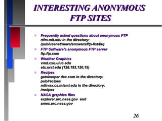 INTERESTING ANONYMOUS  FTP SITES Frequently asked questions about anonymous FTP rtfm.mit.edu in the directory: /pub/usenet/news/answers/ftp-list/faq FTP Software’s anonymous FTP server ftp.ftp.com Weather Graphics vmd.cso.uiuc.edu ats.orst.edu (128.193.120.19) Recipes gatekeeper.dec.com in the directory: pub/recipes mthvax.cs.miami.edu in the directory: /recipes NASA graphics files explorer.arc.nasa.gov  and ames.arc.nasa.gov 