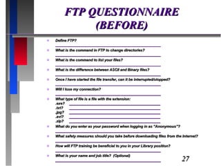 FTP QUESTIONNAIRE (BEFORE) Define FTP? ____________________________________________________ What is the command in FTP to change directories? ____________________________________________________ What is the command to list your files? ____________________________________________________ What is the difference between ASCII and Binary files? ____________________________________________________ Once I have started the file transfer, can it be interrupted/stopped? ____________________________________________________ Will I lose my connection? ____________________________________________________ What type of file is a file with the extension: .exe? _____________________________________________ .txt?  _____________________________________________ .jpg? _____________________________________________ .avi? _____________________________________________ .zip? _____________________________________________ What do you enter as your password when logging in as “Anonymous”? ____________________________________________________ What safety measures should you take before downloading files from the Internet? ____________________________________________________ How will FTP training be beneficial to you in your Library position? ____________________________________________________ What is your name and job title?  (Optional) ____________________________________________________ 