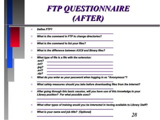 FTP QUESTIONNAIRE (AFTER) Define FTP? ____________________________________________________ What is the command in FTP to change directories? ____________________________________________________ What is the command to list your files? ____________________________________________________ What is the difference between ASCII and Binary files? ____________________________________________________ What type of file is a file with the extension: .exe? _____________________________________________ .txt?  _____________________________________________ .jpg? _____________________________________________ .avi? _____________________________________________ .zip? _____________________________________________ What do you enter as your password when logging in as “Anonymous”? ____________________________________________________ What safety measures should you take before downloading files from the Internet? ____________________________________________________ After going through this basic session, will you have use of this knowledge in your Library position?  For what possible uses? ____________________________________________________ ____________________________________________________ What other types of training would you be interested in having available to Library Staff? ____________________________________________________ What is your name and job title?  (Optional) ____________________________________________________ 