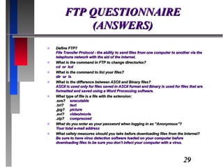 FTP QUESTIONNAIRE (ANSWERS) Define FTP? File Transfer Protocol - the ability to send files from one computer to another via the telephone network with the aid of the internet. What is the command in FTP to change directories? cd  or  lcd What is the command to list your files? dir  or  ls What is the difference between ASCII and Binary files? ASCII is used only for files saved in ASCII format and Binary is used for files that are formatted and saved using a Word Processing software. What type of file is a file with the extension: .exe? executable .txt?  text .jpg? picture .avi? video/movie .zip? compressed What do you enter as your password when logging in as “Anonymous”? Your total e-mail address What safety measures should you take before downloading files from the Internet? Be sure to have virus detection software loaded on your computer before downloading files to be sure you don’t infect your computer with a virus. 
