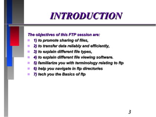 INTRODUCTION The objectives of this FTP session are:  1)  to promote sharing of files,  2)  to transfer data reliably and efficiently, 3)  to explain different file types, 4)  to explain different file viewing software.  5)  familiarize you with terminology relating to ftp 6)  help you navigate in ftp directories 7)  tech you the Basics of ftp 