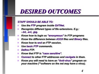DESIRED OUTCOMES STAFF SHOULD BE ABLE TO: Use the  FTP  program inside  QVTNet . Recognize different types of file extensions. E.g.: - .txt, .avi, .jpg . Know how to login as  “anonymous”  in FTP programs Know the difference between  ASCII  files and  Binary  files. Know how to  end  an FTP session. Use  basic FTP  commands. Define  FTP. Know that FTP is  “case sensitive” . Connect  to other FTP addresses and  navigate  in them. Know you will need to have an  “Anti-virus”  program on your machine (**software on the net may have a virus). 