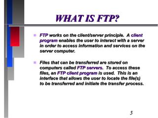 WHAT IS FTP? FTP  works on the client/server principle.  A  client program  enables the user to interact with a server in order to access information and services on the server computer. Files that can be transferred are stored on computers called  FTP servers .  To access these files, an  FTP client program  is used.  This is an interface that allows the user to locate the file(s) to be transferred and initiate the transfer process. 