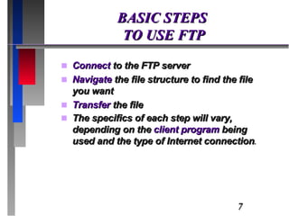 BASIC STEPS  TO USE FTP Connect  to the FTP server Navigate  the file structure to find the file you want Transfer  the file The specifics of each step will vary, depending on the  client program  being used and the type of Internet connection . 