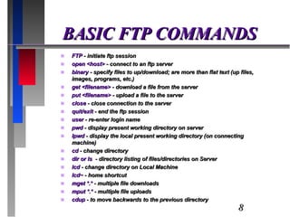 BASIC FTP COMMANDS FTP  - initiate ftp session open <host>  - connect to an ftp server binary  - specify files to up/download; are more than flat text (up files, images, programs, etc.) get <filename>  - download a file from the server put <filename>  - upload a file to the server close  - close connection to the server quit/exit  - end the ftp session user  - re-enter login name pwd  - display present working directory on server lpwd  - display the local present working directory (on connecting machine) cd  - change directory dir or ls  - directory listing of files/directories on Server lcd  - change directory on Local Machine lcd~  - home shortcut mget *.*  - multiple file downloads mput *.*  - multiple file uploads cdup  - to move backwards to the previous directory 