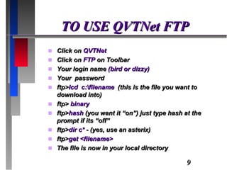 TO USE QVTNet FTP Click on  QVTNet Click on  FTP  on Toolbar Your login name  (bird or dizzy) Your  password ftp> lcd  c:\filename  (this is the file you want to download into) ftp>  binary ftp> hash  (you want it “on”) just type hash at the prompt if its “off” ftp> dir c*  - (yes, use an asterix) ftp> get <filename> The file is now in your local directory 