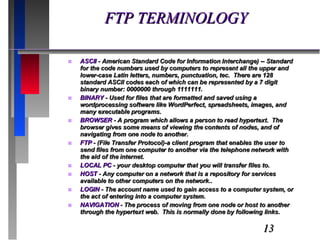 FTP TERMINOLOGY ASCII  - American Standard Code for Information Interchange) -- Standard for the code numbers used by computers to represent all the upper and lower-case Latin letters, numbers, punctuation, tec.  There are 128 standard ASCII codes each of which can be represented by a 7 digit binary number: 0000000 through 1111111. BINARY  - Used for files that are formatted and saved using a wordprocessing software like WordPerfect, spreadsheets, images, and many executable programs. BROWSER  - A program which allows a person to read hypertext.  The browser gives some means of viewing the contents of nodes, and of navigating from one node to another. FTP  - (File Transfer Protocol)-a client program that enables the user to send files from one computer to another via the telephone network with the aid of the internet. LOCAL PC  - your desktop computer that you will transfer files to. HOST  - Any computer on a network that is a repository for services available to other computers on the network.. LOGIN  - The account name used to gain access to a computer system, or the act of entering into a computer system. NAVIGATION  - The process of moving from one node or host to another through the hypertext web.  This is normally done by following links. 
