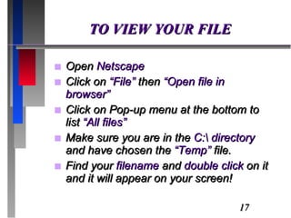 TO VIEW YOUR FILE Open  Netscape Click on  “File”  then  “Open file in browser” Click on Pop-up menu at the bottom to list  “All files” Make sure you are in the  C:\ directory  and have chosen the  “Temp”  file. Find your  filename  and  double click  on it and it will appear on your screen! 