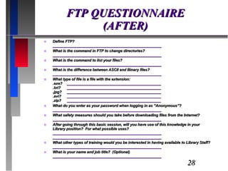 FTP QUESTIONNAIRE (AFTER) Define FTP? ____________________________________________________ What is the command in FTP to change directories? ____________________________________________________ What is the command to list your files? ____________________________________________________ What is the difference between ASCII and Binary files? ____________________________________________________ What type of file is a file with the extension: .exe? _____________________________________________ .txt?  _____________________________________________ .jpg? _____________________________________________ .avi? _____________________________________________ .zip? _____________________________________________ What do you enter as your password when logging in as “Anonymous”? ____________________________________________________ What safety measures should you take before downloading files from the Internet? ____________________________________________________ After going through this basic session, will you have use of this knowledge in your Library position?  For what possible uses? ____________________________________________________ ____________________________________________________ What other types of training would you be interested in having available to Library Staff? ____________________________________________________ What is your name and job title?  (Optional) ____________________________________________________ 