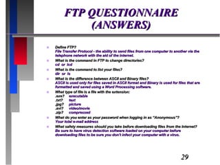 FTP QUESTIONNAIRE (ANSWERS) Define FTP? File Transfer Protocol - the ability to send files from one computer to another via the telephone network with the aid of the internet. What is the command in FTP to change directories? cd  or  lcd What is the command to list your files? dir  or  ls What is the difference between ASCII and Binary files? ASCII is used only for files saved in ASCII format and Binary is used for files that are formatted and saved using a Word Processing software. What type of file is a file with the extension: .exe? executable .txt?  text .jpg? picture .avi? video/movie .zip? compressed What do you enter as your password when logging in as “Anonymous”? Your total e-mail address What safety measures should you take before downloading files from the Internet? Be sure to have virus detection software loaded on your computer before downloading files to be sure you don’t infect your computer with a virus. 