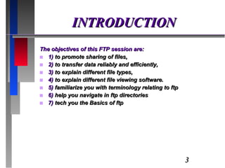 INTRODUCTION The objectives of this FTP session are:  1)  to promote sharing of files,  2)  to transfer data reliably and efficiently, 3)  to explain different file types, 4)  to explain different file viewing software.  5)  familiarize you with terminology relating to ftp 6)  help you navigate in ftp directories 7)  tech you the Basics of ftp 