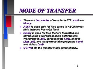 MODE OF TRANSFER There are  two modes  of transfer in FTP:  ascii  and  binary . ASCII  is used only for files saved in ASCII format (this includes Postcript files) Binary  is used for files that are formatted and saved using a wordprocessing software like WordPerfect  (.txt) , spreadsheets  (.xls) , images  (.jpg, .gif) , and many executable programs  (.exe)  and videos  (.avi) .  QVTNe t ets the transfer mode automatically. 