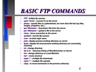 BASIC FTP COMMANDS FTP  - initiate ftp session open <host>  - connect to an ftp server binary  - specify files to up/download; are more than flat text (up files, images, programs, etc.) get <filename>  - download a file from the server put <filename>  - upload a file to the server close  - close connection to the server quit/exit  - end the ftp session user  - re-enter login name pwd  - display present working directory on server lpwd  - display the local present working directory (on connecting machine) cd  - change directory dir or ls  - directory listing of files/directories on Server lcd  - change directory on Local Machine lcd~  - home shortcut mget *.*  - multiple file downloads mput *.*  - multiple file uploads cdup  - to move backwards to the previous directory 