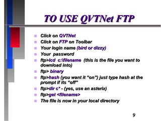 TO USE QVTNet FTP Click on  QVTNet Click on  FTP  on Toolbar Your login name  (bird or dizzy) Your  password ftp> lcd  c:\filename  (this is the file you want to download into) ftp>  binary ftp> hash  (you want it “on”) just type hash at the prompt if its “off” ftp> dir c*  - (yes, use an asterix) ftp> get <filename> The file is now in your local directory 