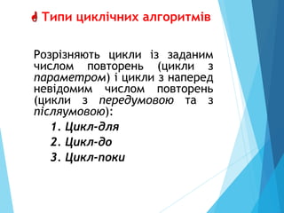  Типи циклічних алгоритмів
Розрiзняють цикли iз заданим
числом повторень (цикли з
параметром) i цикли з напеpед
невiдомим числом повторень
(цикли з передумовою та з
пiсляумовою):
1. Цикл-для
2. Цикл-до
3. Цикл-поки
 