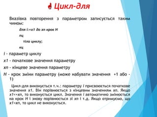  Цикл-для
Вказівка повторення з параметром записується таким
чином:
для i:=x1 до xn крок Н
пц
тіло циклу;
кц
і - параметр циклу
х1 - початкове значення параметру
xn - кінцеве значення параметру
H - крок зміни параметру (може набувати значення +1 або -
1)
Цикл-для виконується т.ч.: параметру і присвоюється початкове
значення х1. Він порівнюється з кінцевим значенням xn. Якщо
х1<=xn, то виконується цикл. Значення і автоматично змінюється
на крок Н і знову порівнюється зі xn і т.д. Якщо отримуємо, що
x1>xn, то цикл не виконується.
 
