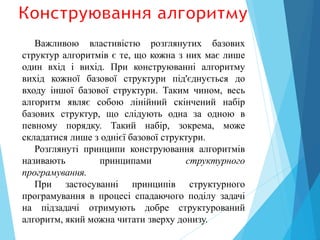 Важливою властивістю розглянутих базових
структур алгоритмів є те, що кожна з них має лише
один вхід і вихід. При конструюванні алгоритму
вихід кожної базової структури під'єднується до
входу іншої базової структури. Таким чином, весь
алгоритм являє собою лінійний скінчений набір
базових структур, що слідують одна за одною в
певному порядку. Такий набір, зокрема, може
складатися лише з однієї базової структури.
Розглянуті принципи конструювання алгоритмів
називають принципами структурного
програмування.
При застосуванні принципів структурного
програмування в процесі спадаючого поділу задачі
на підзадачі отримують добре структурований
алгоритм, який можна читати зверху донизу.
 