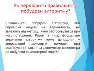 Правильність побудови алгоритму, або
перевірка моделі на адекватність, не
залежить від методу, який застосовувався при
його створенні. Разом з тим, формальне
виконання алгоритму може допомогти у
виправленні можливих помилок при
розв'язуванні задачі за допомогою комп'ютера
до побудови комп'ютерної моделі.
 