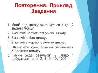 Повторення. Приклад.
Завдання
1. Який вид циклу виконується в даній
задачі? Чому?
2. Визначіть початкові умови циклу
3. Визначіть тіло циклу.
4. Визначіть керуючу змінну циклу.
5. Визначіть крок з яким змінюється
лічильник циклу.
6. Яким буде результат S, якщо n
набуде значення 2; 3; 5; 10; 100?
 