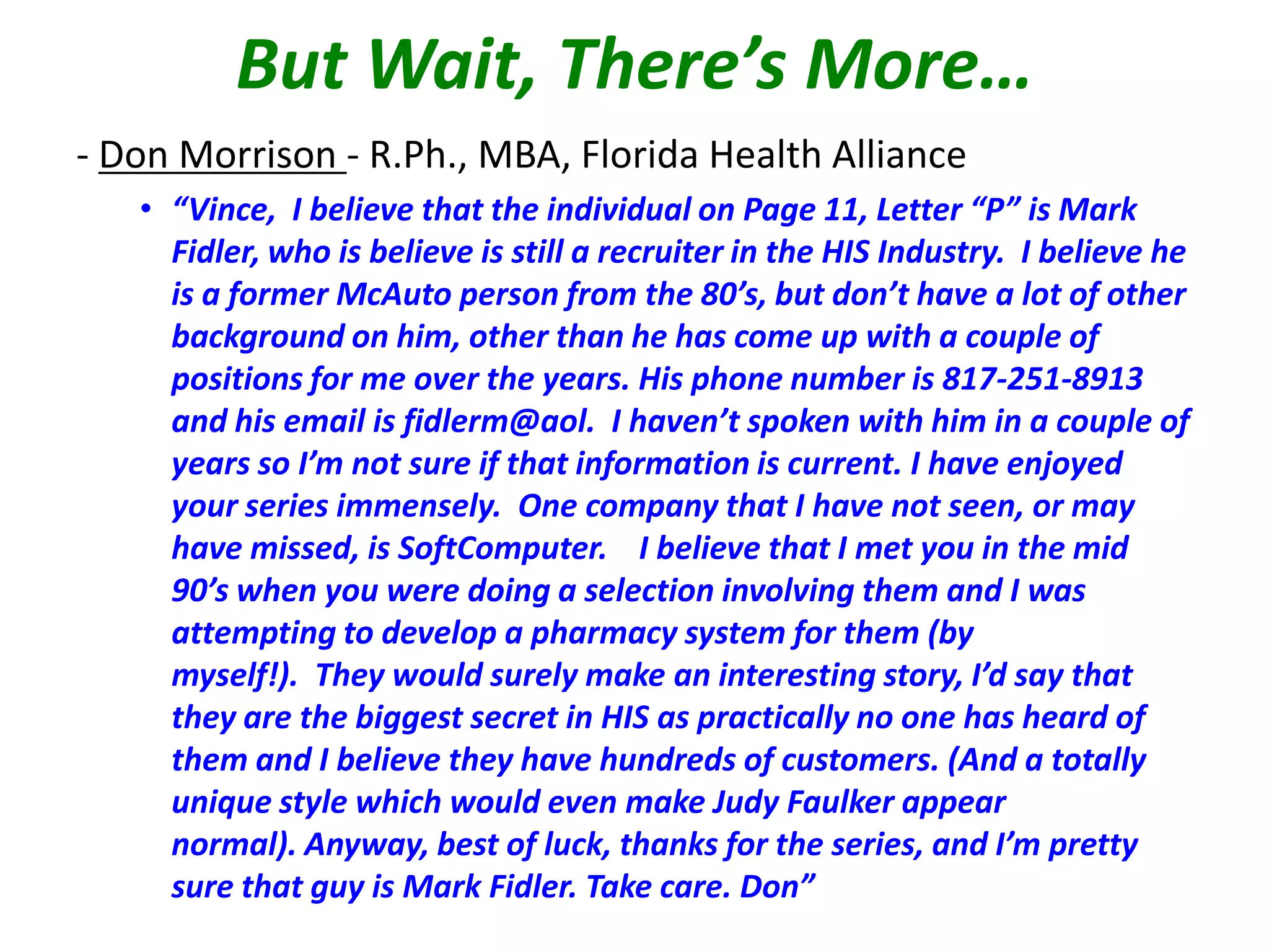 But Wait, There’s More…
- Don Morrison - R.Ph., MBA, Florida Health Alliance
• “Vince, I believe that the individual on Page 11, Letter “P” is Mark
Fidler, who is believe is still a recruiter in the HIS Industry. I believe he
is a former McAuto person from the 80’s, but don’t have a lot of other
background on him, other than he has come up with a couple of
positions for me over the years. His phone number is 817-251-8913
and his email is fidlerm@aol. I haven’t spoken with him in a couple of
years so I’m not sure if that information is current. I have enjoyed
your series immensely. One company that I have not seen, or may
have missed, is SoftComputer. I believe that I met you in the mid
90’s when you were doing a selection involving them and I was
attempting to develop a pharmacy system for them (by
myself!). They would surely make an interesting story, I’d say that
they are the biggest secret in HIS as practically no one has heard of
them and I believe they have hundreds of customers. (And a totally
unique style which would even make Judy Faulker appear
normal). Anyway, best of luck, thanks for the series, and I’m pretty
sure that guy is Mark Fidler. Take care. Don”

 