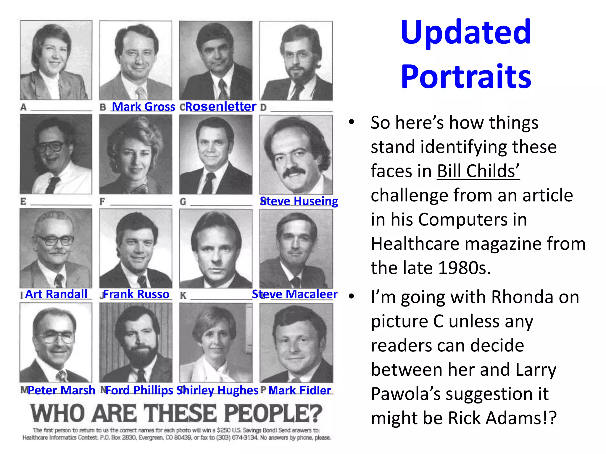 Updated
Portraits
Mark Gross Rosenletter

Steve Huseing

Art Randall

Frank Russo

Steve Macaleer

Peter Marsh Ford Phillips Shirley Hughes Mark Fidler

• So here’s how things
stand identifying these
faces in Bill Childs’
challenge from an article
in his Computers in
Healthcare magazine from
the late 1980s.
• I’m going with Rhonda on
picture C unless any
readers can decide
between her and Larry
Pawola’s suggestion it
might be Rick Adams!?

 