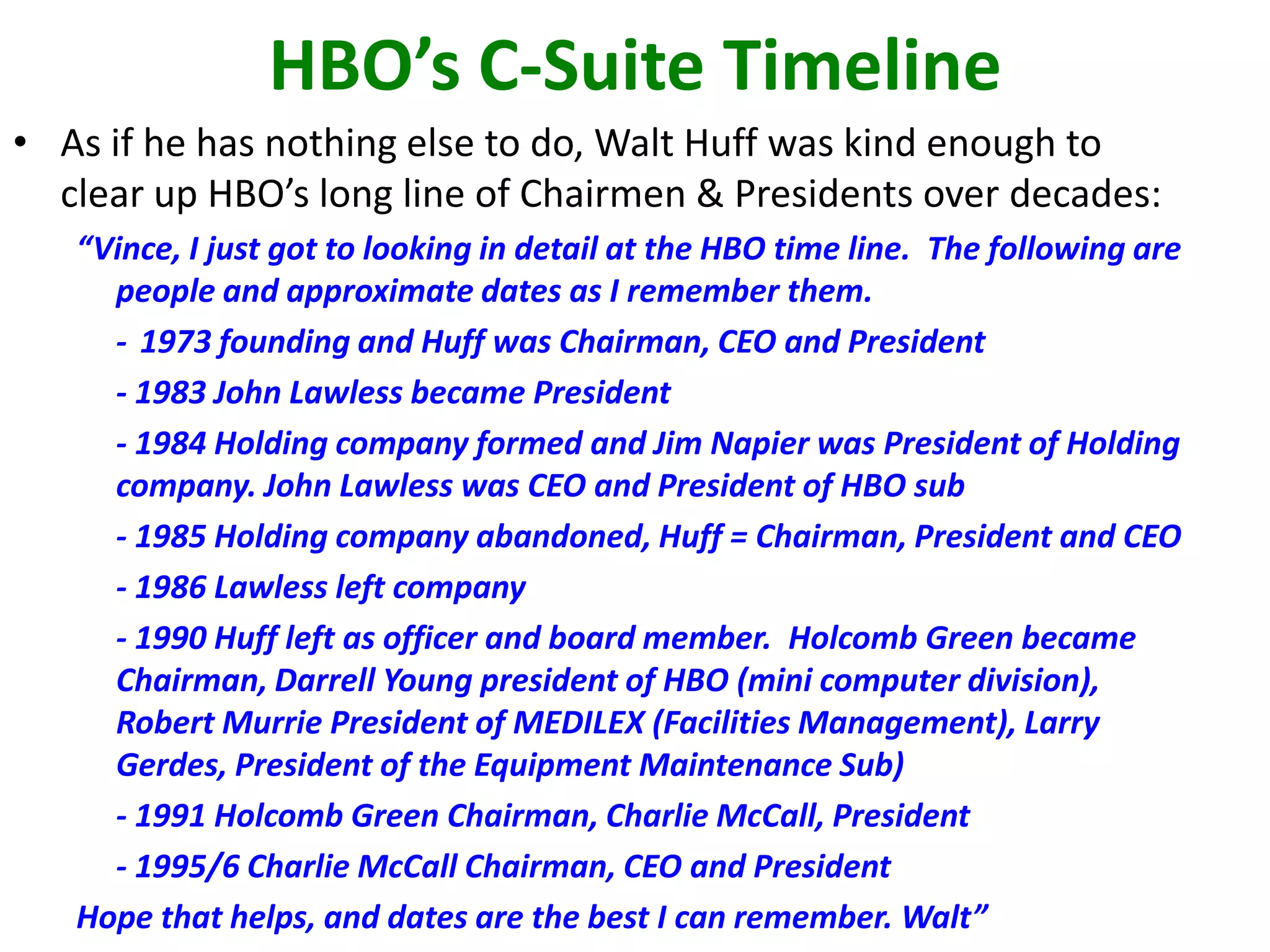 HBO’s C-Suite Timeline
• As if he has nothing else to do, Walt Huff was kind enough to
clear up HBO’s long line of Chairmen & Presidents over decades:
“Vince, I just got to looking in detail at the HBO time line. The following are
people and approximate dates as I remember them.
- 1973 founding and Huff was Chairman, CEO and President
- 1983 John Lawless became President
- 1984 Holding company formed and Jim Napier was President of Holding
company. John Lawless was CEO and President of HBO sub
- 1985 Holding company abandoned, Huff = Chairman, President and CEO
- 1986 Lawless left company
- 1990 Huff left as officer and board member. Holcomb Green became
Chairman, Darrell Young president of HBO (mini computer division),
Robert Murrie President of MEDILEX (Facilities Management), Larry
Gerdes, President of the Equipment Maintenance Sub)
- 1991 Holcomb Green Chairman, Charlie McCall, President
- 1995/6 Charlie McCall Chairman, CEO and President
Hope that helps, and dates are the best I can remember. Walt”

 