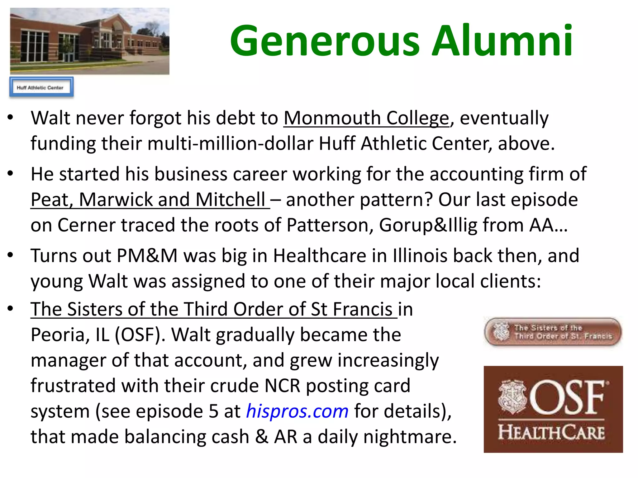 Generous Alumni
• Walt never forgot his debt to Monmouth College, eventually
funding their multi-million-dollar Huff Athletic Center, above.
• He started his business career working for the accounting firm of
Peat, Marwick and Mitchell – another pattern? Our last episode
on Cerner traced the roots of Patterson, Gorup&Illig from AA…
• Turns out PM&M was big in Healthcare in Illinois back then, and
young Walt was assigned to one of their major local clients:
• The Sisters of the Third Order of St Francis in
Peoria, IL (OSF). Walt gradually became the
manager of that account, and grew increasingly
frustrated with their crude NCR posting card
system (see episode 5 at hispros.com for details),
that made balancing cash & AR a daily nightmare.

 