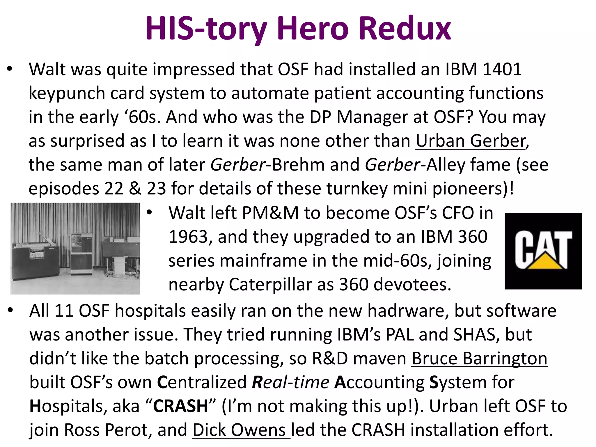 HIS-tory Hero Redux
• Walt was quite impressed that OSF had installed an IBM 1401
keypunch card system to automate patient accounting functions
in the early ‘60s. And who was the DP Manager at OSF? You may
as surprised as I to learn it was none other than Urban Gerber,
the same man of later Gerber-Brehm and Gerber-Alley fame (see
episodes 22 & 23 for details of these turnkey mini pioneers)!
• Walt left PM&M to become OSF’s CFO in
1963, and they upgraded to an IBM 360
series mainframe in the mid-60s, joining
nearby Caterpillar as 360 devotees.
• All 11 OSF hospitals easily ran on the new hadrware, but software
was another issue. They tried running IBM’s PAL and SHAS, but
didn’t like the batch processing, so R&D maven Bruce Barrington
built OSF’s own Centralized Real-time Accounting System for
Hospitals, aka “CRASH” (I’m not making this up!). Urban left OSF to
join Ross Perot, and Dick Owens led the CRASH installation effort.

 