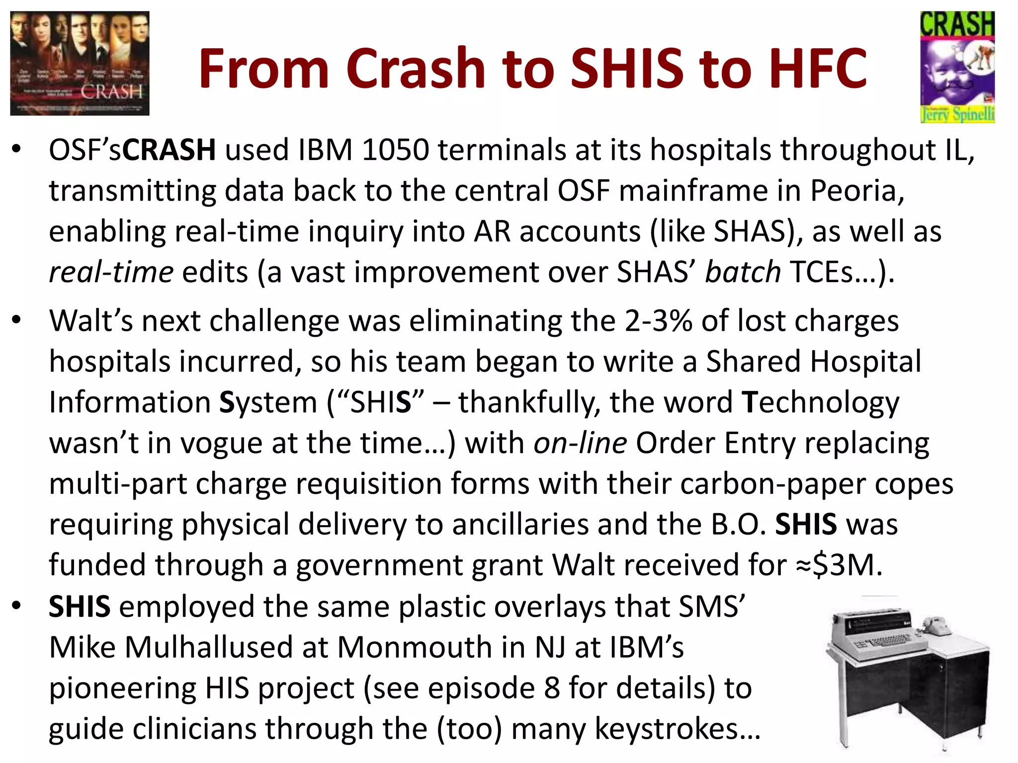 From Crash to SHIS to HFC
• OSF’sCRASH used IBM 1050 terminals at its hospitals throughout IL,
transmitting data back to the central OSF mainframe in Peoria,
enabling real-time inquiry into AR accounts (like SHAS), as well as
real-time edits (a vast improvement over SHAS’ batch TCEs…).
• Walt’s next challenge was eliminating the 2-3% of lost charges
hospitals incurred, so his team began to write a Shared Hospital
Information System (“SHIS” – thankfully, the word Technology
wasn’t in vogue at the time…) with on-line Order Entry replacing
multi-part charge requisition forms with their carbon-paper copes
requiring physical delivery to ancillaries and the B.O. SHIS was
funded through a government grant Walt received for ≈$3M.
• SHIS employed the same plastic overlays that SMS’
Mike Mulhallused at Monmouth in NJ at IBM’s
pioneering HIS project (see episode 8 for details) to
guide clinicians through the (too) many keystrokes…

 