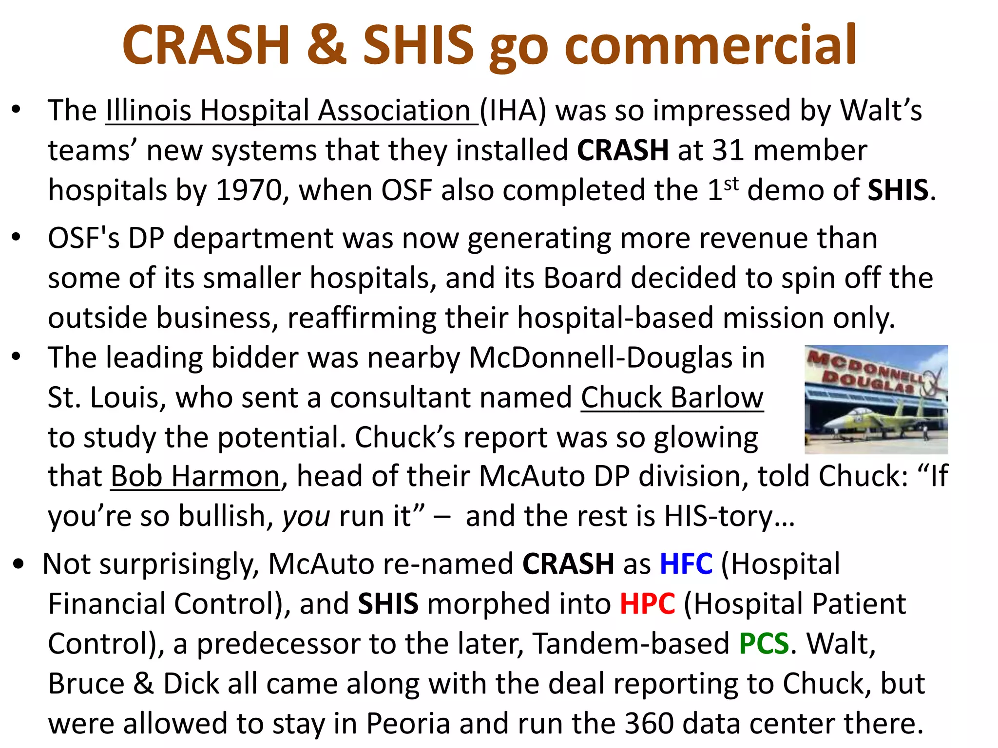 CRASH & SHIS go commercial
• The Illinois Hospital Association (IHA) was so impressed by Walt’s
teams’ new systems that they installed CRASH at 31 member
hospitals by 1970, when OSF also completed the 1st demo of SHIS.
• OSF's DP department was now generating more revenue than
some of its smaller hospitals, and its Board decided to spin off the
outside business, reaffirming their hospital-based mission only.
• The leading bidder was nearby McDonnell-Douglas in
St. Louis, who sent a consultant named Chuck Barlow
to study the potential. Chuck’s report was so glowing
that Bob Harmon, head of their McAuto DP division, told Chuck: “If
you’re so bullish, you run it” – and the rest is HIS-tory…
• Not surprisingly, McAuto re-named CRASH as HFC (Hospital
Financial Control), and SHIS morphed into HPC (Hospital Patient
Control), a predecessor to the later, Tandem-based PCS. Walt,
Bruce & Dick all came along with the deal reporting to Chuck, but
were allowed to stay in Peoria and run the 360 data center there.

 