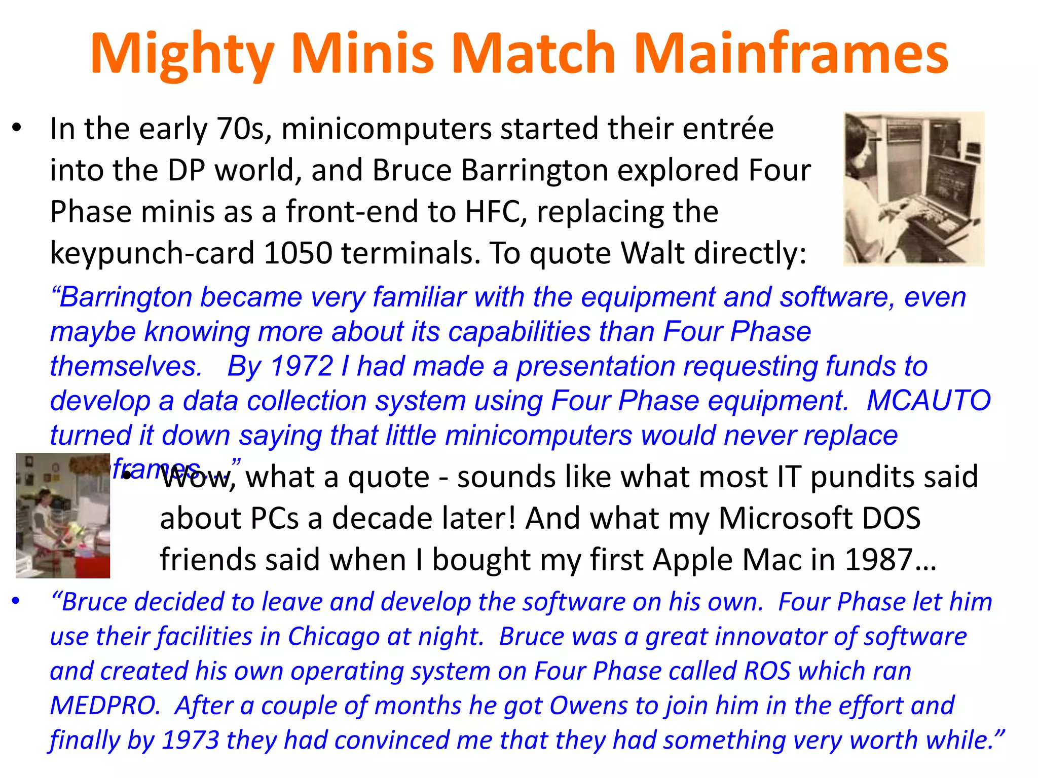 Mighty Minis Match Mainframes
• In the early 70s, minicomputers started their entrée
into the DP world, and Bruce Barrington explored Four
Phase minis as a front-end to HFC, replacing the
keypunch-card 1050 terminals. To quote Walt directly:
“Barrington became very familiar with the equipment and software, even
maybe knowing more about its capabilities than Four Phase
themselves. By 1972 I had made a presentation requesting funds to
develop a data collection system using Four Phase equipment. MCAUTO
turned it down saying that little minicomputers would never replace
mainframes…” what a quote - sounds like what most IT pundits said
• Wow,

about PCs a decade later! And what my Microsoft DOS
friends said when I bought my first Apple Mac in 1987…
• “Bruce decided to leave and develop the software on his own. Four Phase let him
use their facilities in Chicago at night. Bruce was a great innovator of software
and created his own operating system on Four Phase called ROS which ran
MEDPRO. After a couple of months he got Owens to join him in the effort and
finally by 1973 they had convinced me that they had something very worth while.”

 