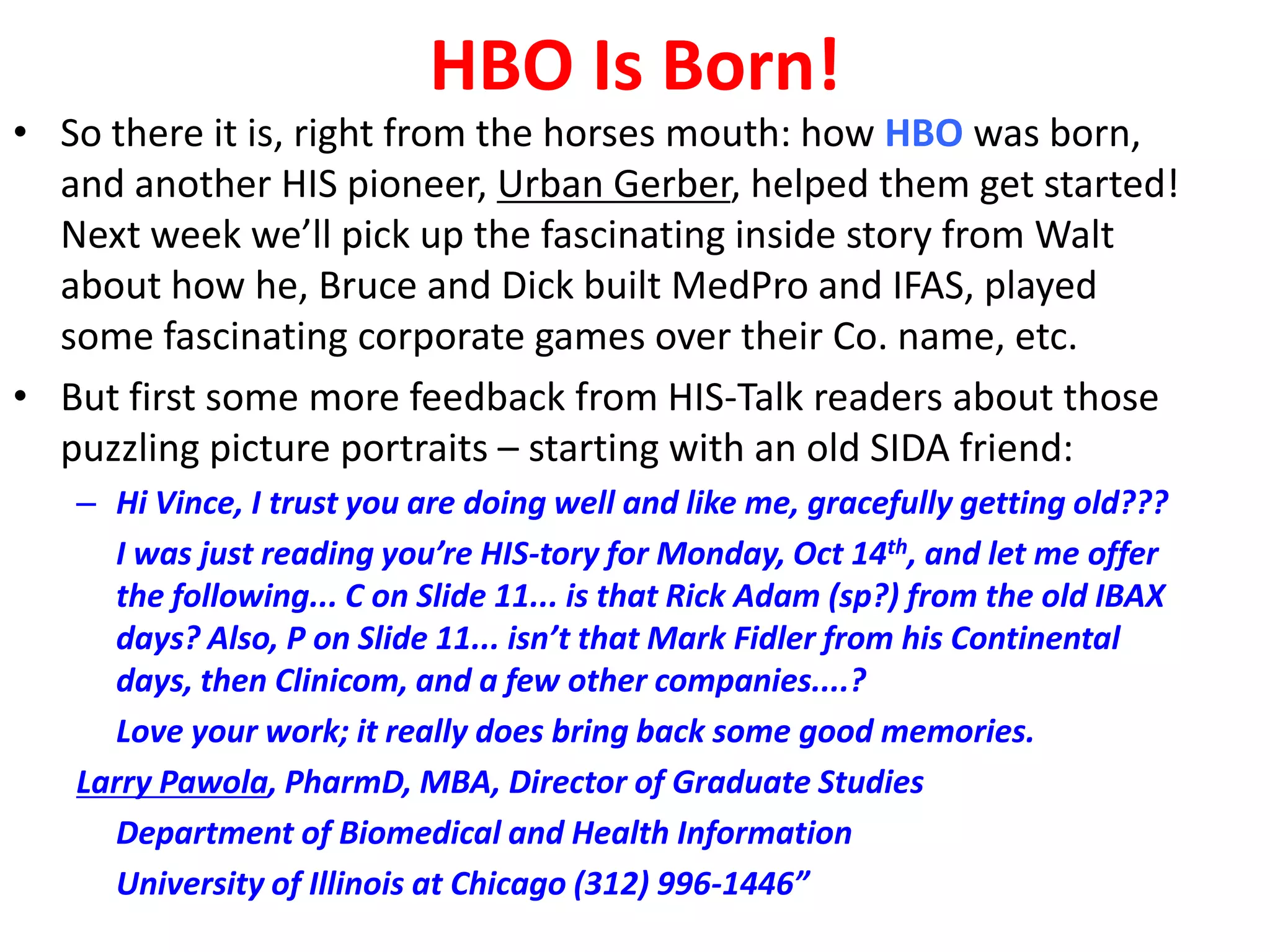HBO Is Born!

• So there it is, right from the horses mouth: how HBO was born,
and another HIS pioneer, Urban Gerber, helped them get started!
Next week we’ll pick up the fascinating inside story from Walt
about how he, Bruce and Dick built MedPro and IFAS, played
some fascinating corporate games over their Co. name, etc.
• But first some more feedback from HIS-Talk readers about those
puzzling picture portraits – starting with an old SIDA friend:
– Hi Vince, I trust you are doing well and like me, gracefully getting old???
I was just reading you’re HIS-tory for Monday, Oct 14th, and let me offer
the following... C on Slide 11... is that Rick Adam (sp?) from the old IBAX
days? Also, P on Slide 11... isn’t that Mark Fidler from his Continental
days, then Clinicom, and a few other companies....?
Love your work; it really does bring back some good memories.
Larry Pawola, PharmD, MBA, Director of Graduate Studies
Department of Biomedical and Health Information
University of Illinois at Chicago (312) 996-1446”

 