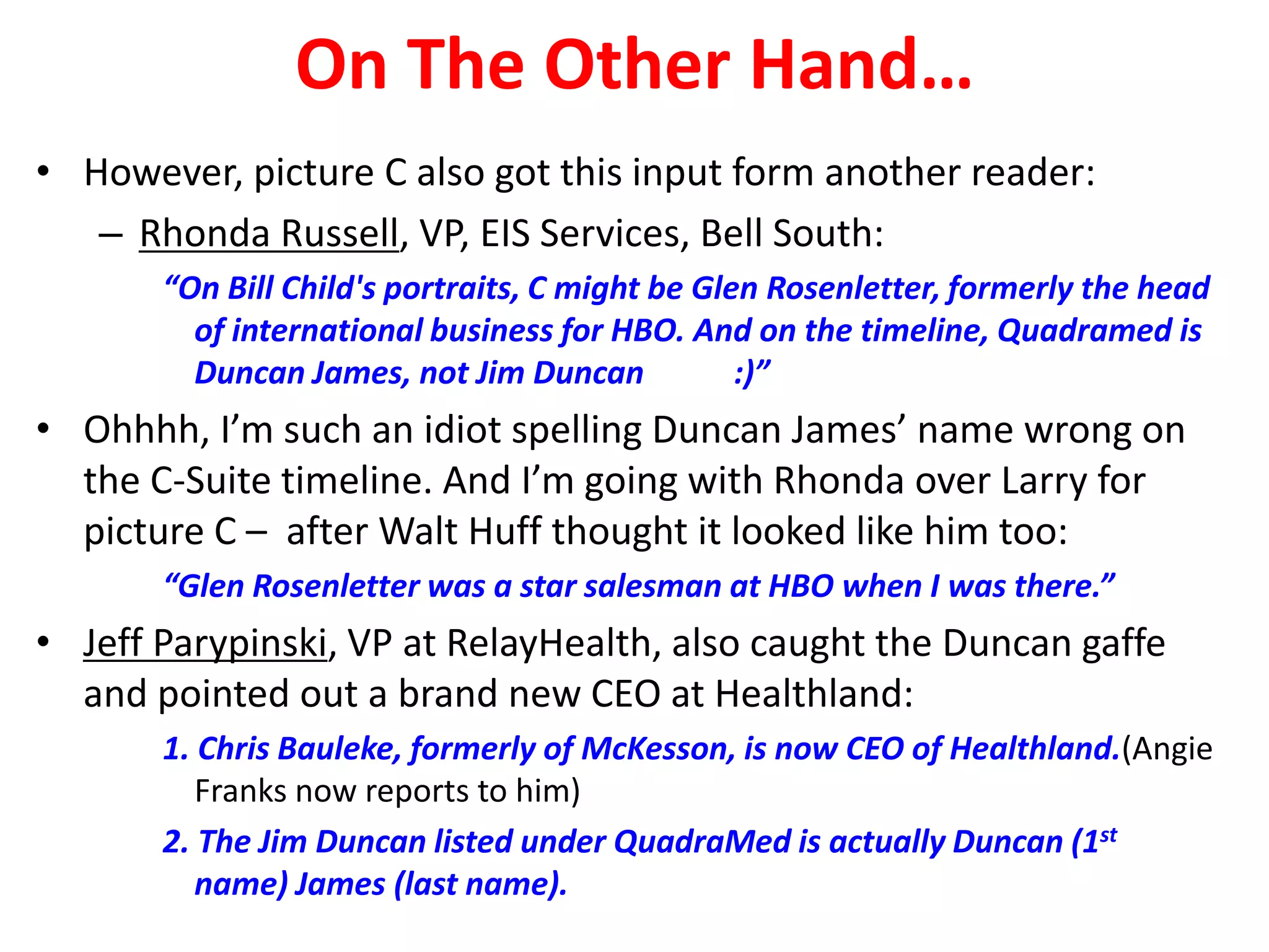 On The Other Hand…
• However, picture C also got this input form another reader:
– Rhonda Russell, VP, EIS Services, Bell South:
“On Bill Child's portraits, C might be Glen Rosenletter, formerly the head
of international business for HBO. And on the timeline, Quadramed is
Duncan James, not Jim Duncan
:)”

• Ohhhh, I’m such an idiot spelling Duncan James’ name wrong on
the C-Suite timeline. And I’m going with Rhonda over Larry for
picture C – after Walt Huff thought it looked like him too:
“Glen Rosenletter was a star salesman at HBO when I was there.”

• Jeff Parypinski, VP at RelayHealth, also caught the Duncan gaffe
and pointed out a brand new CEO at Healthland:
1. Chris Bauleke, formerly of McKesson, is now CEO of Healthland.(Angie
Franks now reports to him)
2. The Jim Duncan listed under QuadraMed is actually Duncan (1st
name) James (last name).

 