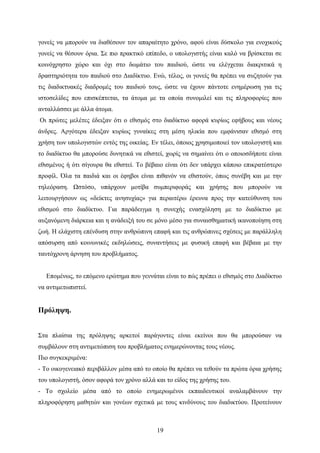 γονείς να μπορούν να διαθέσουν τον απαραίτητο χρόνο, αφού είναι δύσκολο για ενοχικούς
γονείς να θέσουν όρια. Σε πιο πρακτικό επίπεδο, ο υπολογιστής είναι καλό να βρίσκεται σε
κοινόχρηστο χώρο και όχι στο δωμάτιο του παιδιού, ώστε να ελέγχεται διακριτικά η
δραστηριότητα του παιδιού στο Διαδίκτυο. Ενώ, τέλος, οι γονείς θα πρέπει να συζητούν για
τις διαδικτυακές διαδρομές του παιδιού τους, ώστε να έχουν πάντοτε ενημέρωση για τις
ιστοσελίδες που επισκέπτεται, τα άτομα με τα οποία συνομιλεί και τις πληροφορίες που
ανταλλάσσει με άλλα άτομα.
Οι πρώτες μελέτες έδειξαν ότι ο εθισμός στο διαδίκτυο αφορά κυρίως εφήβους και νέους
άνδρες. Αργότερα έδειξαν κυρίως γυναίκες στη μέση ηλικία που εμφάνισαν εθισμό στη
χρήση των υπολογιστών εντός της οικείας. Εν τέλει, όποιος χρησιμοποιεί τον υπολογιστή και
το διαδίκτυο θα μπορούσε δυνητικά να εθιστεί, χωρίς να σημαίνει ότι ο οποιοσδήποτε είναι
εθισμένος ή ότι σίγουρα θα εθιστεί. Το βέβαιο είναι ότι δεν υπάρχει κάποιο επικρατέστερο
προφίλ. Όλα τα παιδιά και οι έφηβοι είναι πιθανόν να εθιστούν, όπως συνέβη και με την
τηλεόραση. Ωστόσο, υπάρχουν μοτίβα συμπεριφοράς και χρήσης που μπορούν να
λειτουργήσουν ως «δείκτες ανησυχίας» για περαιτέρω έρευνα προς την κατεύθυνση του
εθισμού στο διαδίκτυο. Για παράδειγμα η συνεχής ενασχόληση με το διαδίκτυο με
αυξανόμενη διάρκεια και η ανάδειξή του σε μόνο μέσο για συναισθηματική ικανοποίηση στη
ζωή. Η ελάχιστη επένδυση στην ανθρώπινη επαφή και τις ανθρώπινες σχέσεις με παράλληλη
απόσυρση από κοινωνικές εκδηλώσεις, συναντήσεις με φυσική επαφή και βέβαια με την
ταυτόχρονη άρνηση του προβλήματος.
Επομένως, το επόμενο ερώτημα που γεννάται είναι το πώς πρέπει ο εθισμός στο Διαδίκτυο
να αντιμετωπιστεί.

Πρόληψη.
Στα πλαίσια της πρόληψης αρκετοί παράγοντες είναι εκείνοι που θα μπορούσαν να
συμβάλουν στη αντιμετώπιση του προβλήματος ενημερώνοντας τους νέους.
Πιο συγκεκριμένα:
- Το οικογενειακό περιβάλλον μέσα από το οποίο θα πρέπει να τεθούν τα πρώτα όρια χρήσης
του υπολογιστή, όσον αφορά τον χρόνο αλλά και το είδος της χρήσης του.
- Το σχολείο μέσα από το οποίο ενημερωμένοι εκπαιδευτικοί αναλαμβάνουν την
πληροφόρηση μαθητών και γονέων σχετικά με τους κινδύνους του διαδικτύου. Προτείνουν

19

 