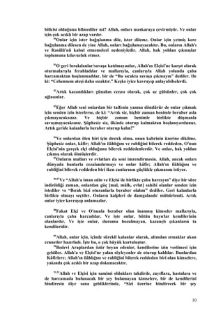bilicisi olduğunu bilmediler mi? Allah, onları maskaraya çevirmiştir. Ve onlar
için çok acıklı bir azap vardır.
80
Onlar için ister bağışlanma dile, ister dileme. Onlar için yetmiş kere
bağışlanma dilesen de yine Allah, onları bağışlamayacaktır. Bu, onların Allah'ı
ve Rasûlü'nü kabul etmemeleri nedeniyledir. Allah, hak yoldan çıkmışlar
toplumuna kılavuzluk etmez.
81
O geri bırakılanlar/savaşa katılmayanlar, Allah'ın Elçisi'ne karşıt olarak
oturmalarıyla ferahladılar ve mallarıyla, canlarıyla Allah yolunda çaba
harcamaktan hoşlanmadılar, bir de “Bu sıcakta savaşa çıkmayın” dediler. De
ki: “Cehennem ateşi daha sıcaktır.” Keşke iyice kavrayıp anlayabilselerdi.
82
Artık kazandıkları günahın cezası olarak, çok az gülsünler, çok çok
ağlasınlar.
83
Eğer Allah seni onlardan bir taifenin yanına döndürür de onlar çıkmak
için senden izin isterlerse, de ki: “Artık siz, hiçbir zaman benimle beraber asla
çıkmayacaksınız. Ve hiçbir zaman benimle birlikte düşmanla
savaşmayacaksınız. Şüphesiz siz, ilkinde oturup kalmaktan hoşlanıyordunuz.
Artık geride kalanlarla beraber oturup kalın!”
84
Ve onlardan ölen biri için destek olma, onun kabrinin üzerine dikilme.
Şüphesiz onlar, kâfir; Allah'ın ilâhlığını ve rabliğini bilerek reddeden, O'nun
Elçisi'nin gerçek elçi olduğunu bilerek reddedenlerdir. Ve onlar, hak yoldan
çıkmış olarak ölmüşlerdir.
85
Onların malları ve evlatları da seni imrendirmesin. Allah, ancak onları
dünyada bunlarla cezalandırmayı ve onlar kâfir; Allah'ın ilâhlığını ve
rabliğini bilerek reddeden biri iken canlarının güçlükle çıkmasını istiyor.
86,87
Ve “Allah'a iman edin ve Elçisi ile birlikte çaba harcayın” diye bir sûre
indirildiği zaman, onlardan güç [mal, mülk, evlat] sahibi olanlar senden izin
istediler ve “Bırak bizi oturanlarla beraber olalım” dediler. Geri kalanlarla
birlikte olmayı seçtiler. Onların kalpleri de damgalandı/ mühürlendi. Artık
onlar iyice kavrayıp anlamazlar.
88
Fakat Elçi ve O'nunla beraber olan inanmış kimseler mallarıyla,
canlarıyla çaba harcadılar. Ve işte onlar, bütün hayırlar kendilerinin
olanlardır. Ve işte onlar, durumu bozulmayan, kazançlı çıkanların ta
kendileridir.
89
Allah, onlar için, içinde sürekli kalanlar olarak, altından ırmaklar akan
cennetler hazırladı. İşte bu, o çok büyük kurtuluştur.
90
Bedevi Araplardan özür beyan edenler, kendilerine izin verilmesi için
geldiler. Allah'a ve Elçisi'ne yalan söyleyenler de oturup kaldılar. Bunlardan
Kâfirlere; Allah'ın ilâhlığını ve rabliğini bilerek reddeden biri olan kimselere,
yakında çok acıklı bir azap dokunacaktır.
91,92
Allah ve Elçisi için samimi oldukları takdirde, zayıflara, hastalara ve
de harcamada bulunacak bir şey bulamayan kimselere, bir de kendilerini
bindiresin diye sana geldiklerinde, “Sizi üzerine bindirecek bir şey
10
 